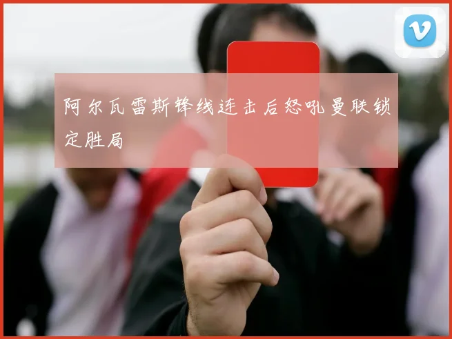 阿尔瓦雷斯锋线连击后怒吼曼联锁定胜局