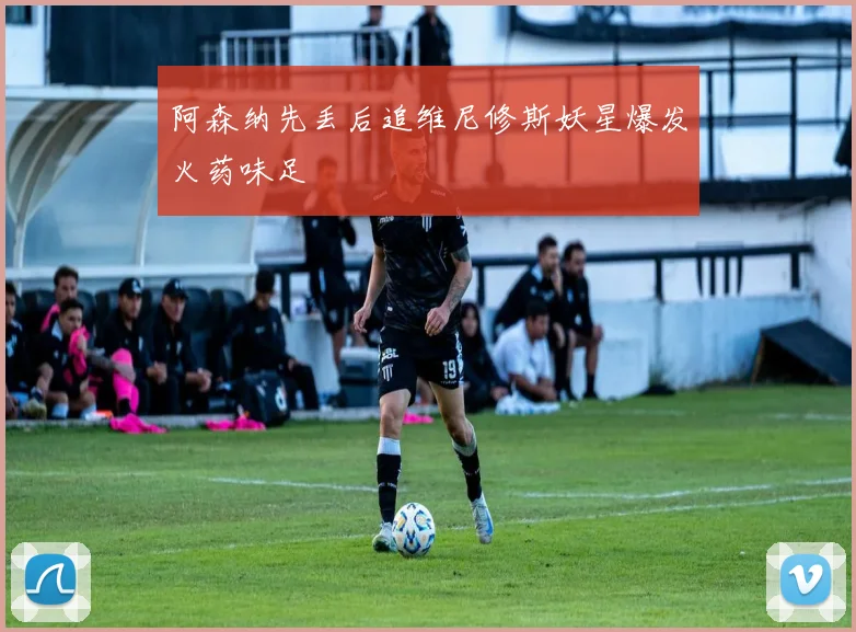 阿森纳先丢后追维尼修斯妖星爆发火药味足