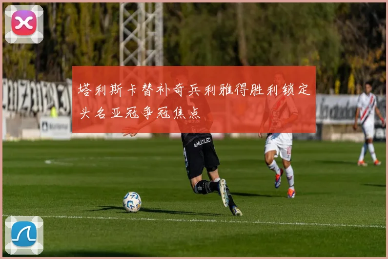 塔利斯卡替补奇兵利雅得胜利锁定头名亚冠争冠焦点