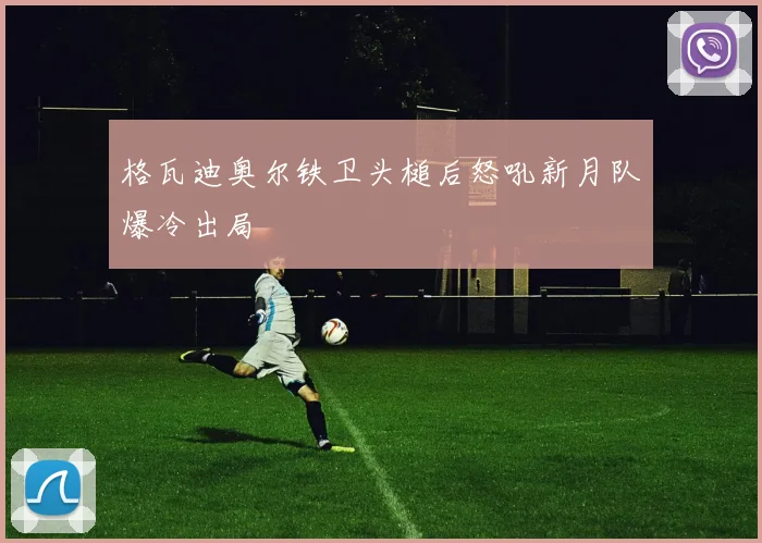 格瓦迪奥尔铁卫头槌后怒吼新月队爆冷出局