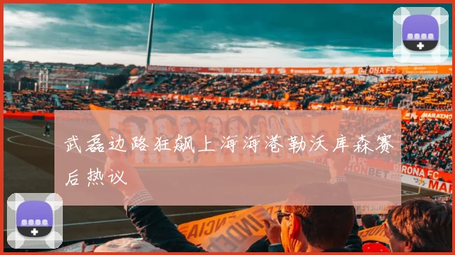 武磊边路狂飙上海海港勒沃库森赛后热议