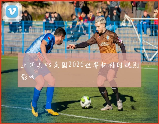 土耳其vs美国2026世界杯补时规则影响