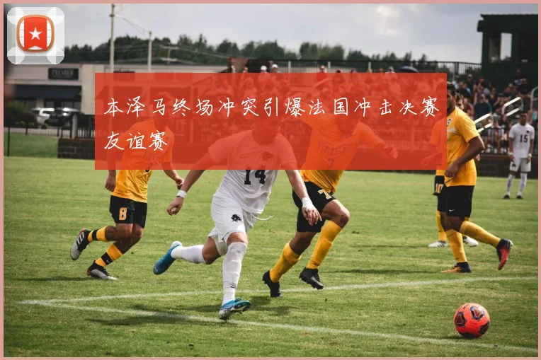 本泽马终场冲突引爆法国冲击决赛友谊赛