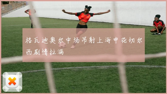 格瓦迪奥尔中场吊射上海申花切尔西剧情拉满