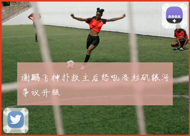 谢鹏飞神扑救主后怒吼洛杉矶银河争议升级