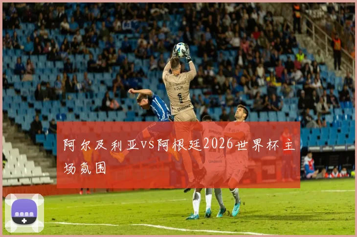 阿尔及利亚vs阿根廷2026世界杯主场氛围