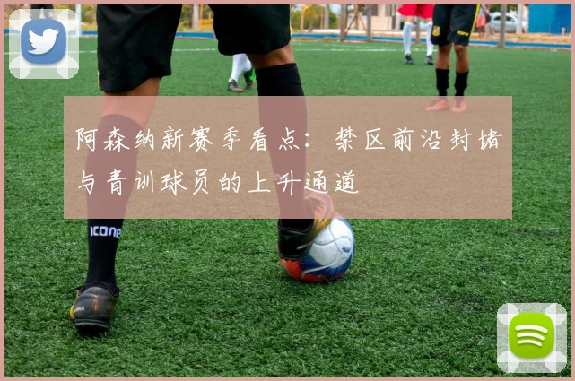 阿森纳新赛季看点：禁区前沿封堵与青训球员的上升通道