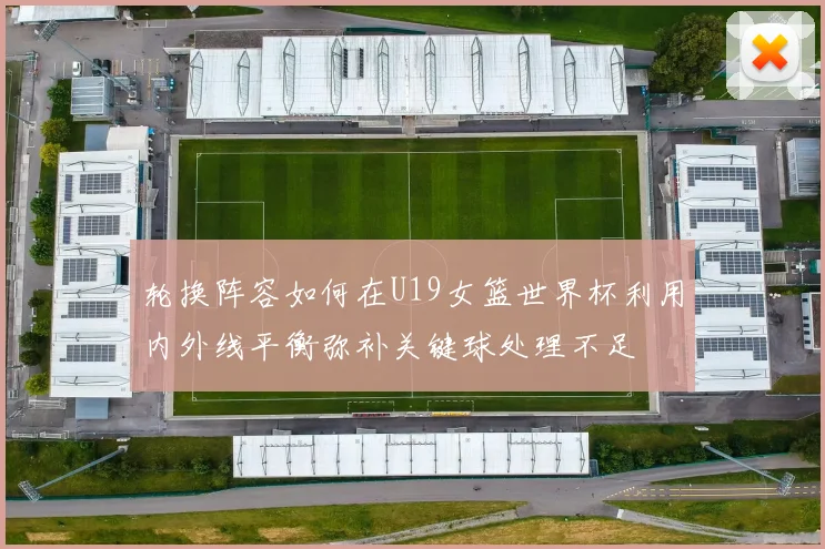轮换阵容如何在U19女篮世界杯利用内外线平衡弥补关键球处理不足