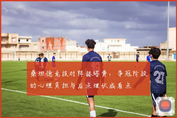 桑坦德竞技对阵赫塔费，争冠阶段的心理负担与后点埋伏成看点